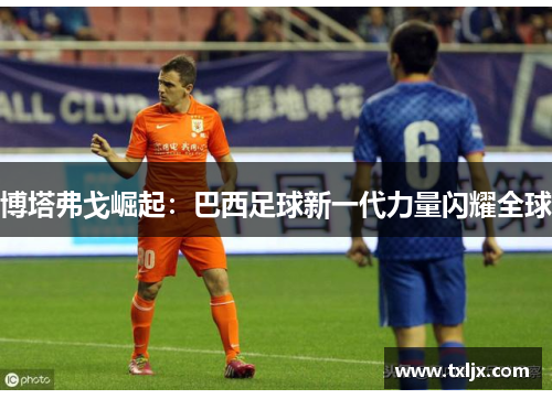 博塔弗戈崛起：巴西足球新一代力量闪耀全球